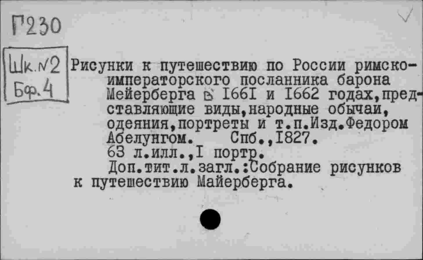 ﻿Г23О
11W2 Бф.4
Рисунки к путешествию по России римско-императорского посланника барона Мейерберга ь 1661 и 1662 годах,пред ставляющие виды,народные обычаи, одеяния,портреты и т.п.Изд.Федором Абелунгом. Спб.,1827. 63 л.илл.,1 порто.
Доп.тит.л.загл.:Собрание рисунков к путешествию Майерберга.